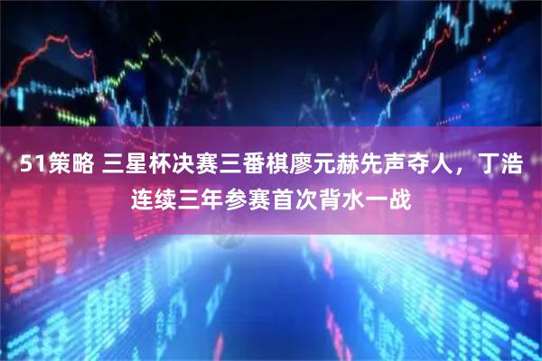 51策略 三星杯决赛三番棋廖元赫先声夺人，丁浩连续三年参赛首次背水一战