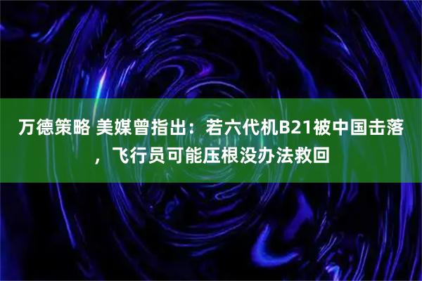 万德策略 美媒曾指出：若六代机B21被中国击落，飞行员可能压根没办法救回