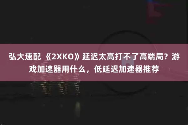 弘大速配 《2XKO》延迟太高打不了高端局？游戏加速器用什么，低延迟加速器推荐