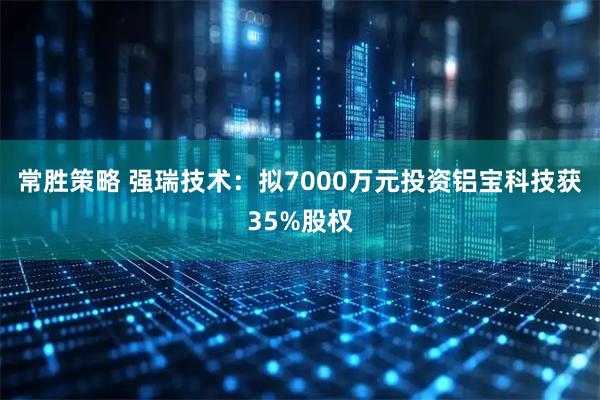 常胜策略 强瑞技术：拟7000万元投资铝宝科技获35%股权