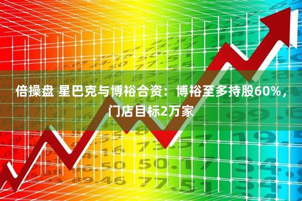 倍操盘 星巴克与博裕合资：博裕至多持股60%，门店目标2万家