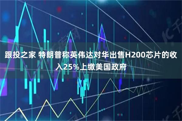 跟投之家 特朗普称英伟达对华出售H200芯片的收入25%上缴美国政府