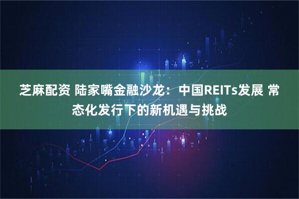 芝麻配资 陆家嘴金融沙龙：中国REITs发展 常态化发行下的新机遇与挑战