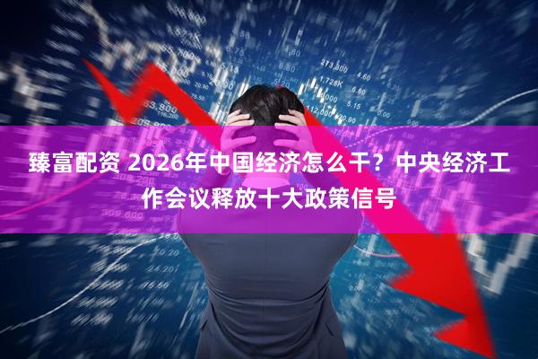 臻富配资 2026年中国经济怎么干？中央经济工作会议释放十大政策信号