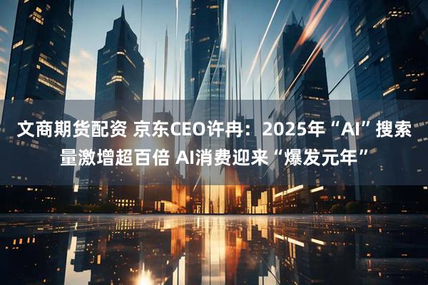 文商期货配资 京东CEO许冉：2025年“AI”搜索量激增超百倍 AI消费迎来“爆发元年”
