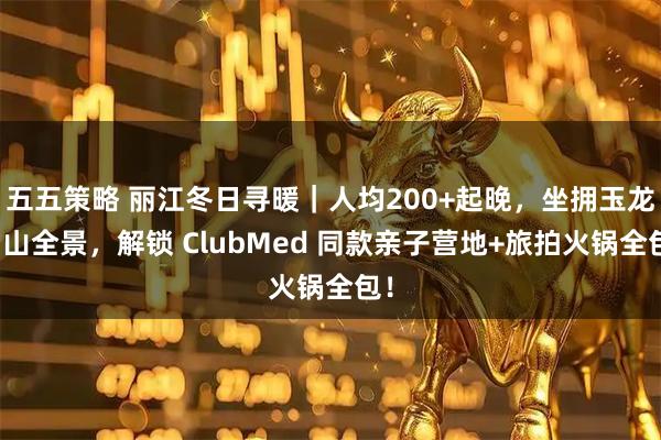五五策略 丽江冬日寻暖｜人均200+起晚，坐拥玉龙雪山全景，解锁 ClubMed 同款亲子营地+旅拍火锅全包！