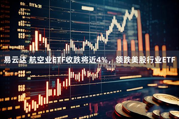 易云达 航空业ETF收跌将近4%，领跌美股行业ETF