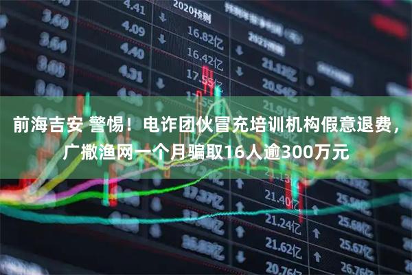 前海吉安 警惕！电诈团伙冒充培训机构假意退费，广撒渔网一个月骗取16人逾300万元