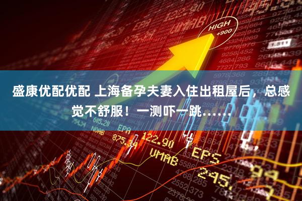 盛康优配优配 上海备孕夫妻入住出租屋后，总感觉不舒服！一测吓一跳……