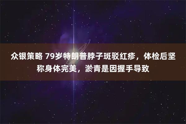 众银策略 79岁特朗普脖子斑驳红疹，体检后坚称身体完美，淤青是因握手导致