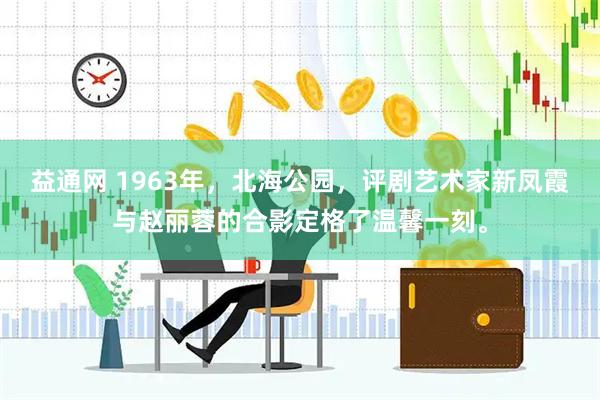 益通网 1963年，北海公园，评剧艺术家新凤霞与赵丽蓉的合影定格了温馨一刻。