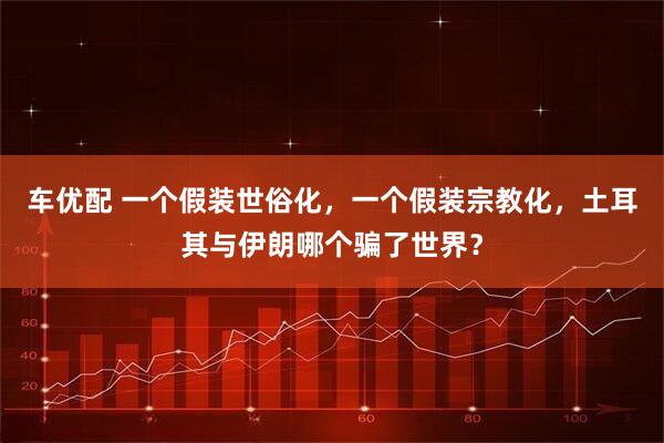 车优配 一个假装世俗化，一个假装宗教化，土耳其与伊朗哪个骗了世界？